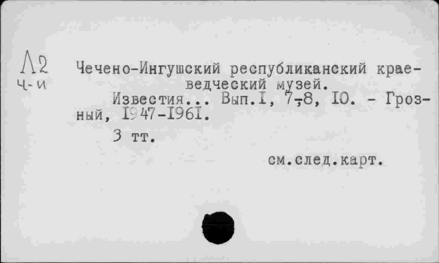 ﻿Л2
Ч- и
Чечено-Ингушский республиканский краеведческий музей.
Известия... Вып.1, 7Т8, 10. - Грозный, 19 47-1961 ♦
3 тт.
см.след.карт.